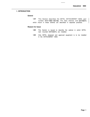 Page 264Datacabinet 90001. INTRODUCTION
General
1 
.OlThis Section describes the MITEL DATACABINET 9000, part
number 
9141-900-lOO-NA. The data shelves and DATASETswhich mount in these shelves are described in separate practices.
Reason for Issue
1.02This Section is issued to describe the cabinet in which MITEL
rack mounted 
DATASETs are installed.
1.03Only MITEL designed and approved equipment is to be installed
in the DATACABINET 9000.
Page 1 