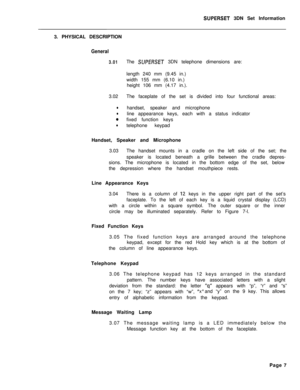 Page 63SUPERSET 3DN Set Information
3. PHYSICAL DESCRIPTION
General
3.01The SUPERSET 3DN telephone dimensions are:
length 240 mm (9.45 in.)
width 155 mm (6.10 in.)
height 106 mm (4.17 in.).
3.02The faceplate of the set is divided into four functional areas:
lhandset, speaker and microphone
lline appearance keys, each with a status indicator
0fixed function keys
ltelephone keypad
Handset, Speaker and Microphone
3.03The handset mounts in a cradle on the left side of the set; the
speaker is located beneath a...
