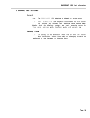 Page 75SUPERSET 3DN Set Information
8. SHIPPING AND RECEIVING
General
8.01The SUPERSEJ 3DN telephone is shipped in a single carton.
8.02The SUPERSEJ 3DN telephone disassembles into main assem-
bly, handset, and handset cord. Additional items include 
iden-tification cards (for telephone numbers and lines), protective covers for
these cards, reference guide, installation guide, and warranty tag.
Delivery Check
8.03On delivery at the destination, check that all items are present
and undamaged. Retain some sets of...