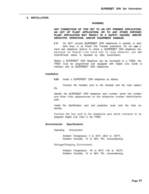 Page 77SUPERSET 3DN Set Information
9. INSTALLATION
WARNING
ANY CONNECTION OF THIS SET TO AN OFF PREMISE APPLICATION,
AN OUT OF PLANT APPLICATION, OR TO ANY OTHER EXPOSED
PLANT APPLICATION MAY RESULT IN A SAFETY HAZARD, AND/OR
DEFECTIVE OPERATION, AND/OR EQUIPMENT DAMAGE.
9.01Do NOT connect SUPERSET 3DN telephones in parallel, to stan-
dard lines, or as Power Fail Transfer extensions. Do not use a
hand test telephone (butt-in) to check a 
SUPERSET 3DN telephone line,
because its Digital Line Card has no loop...
