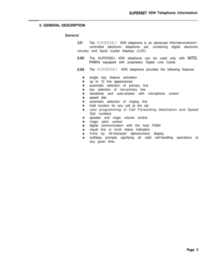 Page 84SUPERSET 4DN Telephone information
2. GENERAL DESCRIPTION
General
2.01The SUPERSEJ 4DN telephone is an advanced microprocessor-controlled electronic telephone set, containing digital electronic
circuitry and liquid crystal displays (LCD).
The SUPERSEJ 4DN telephone can be used only with 
MITEL
PABXs equipped with proprietary Digital Line Cards.
The SUPERSEJ 4DN telephone provides the following features:
single key feature activation
up to 12 line appearances
automatic selection of primary line
key...