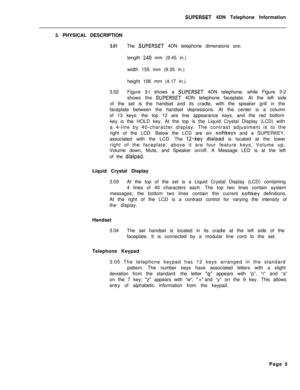 Page 86SUPERSET 4DN Telephone Information
3. PHYSICAL DESCRIPTION
3.01The SUPERSET 4DN telephone dimensions are:
length 
240 mm (9.45 in.)
width 155 mm (9.35 in.)
height 106 mm (4.17 in.).
3.02Figure 3-l shows a 
SUPERSET 4DN telephone, while Figure 3-2
shows the 
SUPERSET 4DN telephone faceplate. At the left side
of the set is the handset and its cradle, with the speaker grill in the
faceplate between the handset depressions. At the center is a column
of 13 keys; the top 12 are line appearance keys, and the...