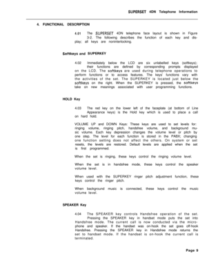 Page 90SUPERSET 4DN Telephone Information
4. FUNCTIONAL DESCRIPTION
4.01The SUPERSET 4DN telephone face layout is shown in Figure
3-2. The following describes the function of each key and dis-
play; all keys are noninterlocking.
Softkeys and SUPERKEY4.02Immediately below the LCD are six unlabelled keys (softkeys);
their functions are defined by corresponding prompts displayed
on the LCD. The 
softkeys are used during telephone operations to
perform functions or to access features. The keys’ functions vary with...