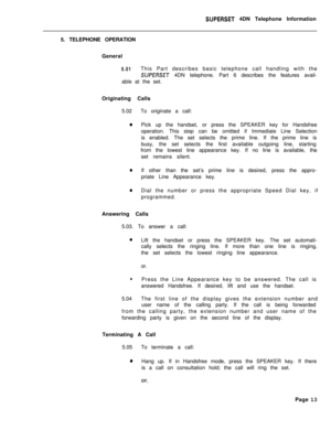 Page 94SUPERSET 4DN Telephone Information
5. TELEPHONE OPERATION
General
5.01This Part describes basic telephone call handling with the
SUPERSET 4DN telephone. Part 6 describes the features avail-
able at the set.
Originating Calls
5.02To originate a call:
0Pick up the handset, or press the SPEAKER key for Handsfree
operation. This step can be omitted if Immediate Line Selection
is enabled. The set selects the prime line. If the prime line is
busy, the set selects the first available outgoing line, starting...