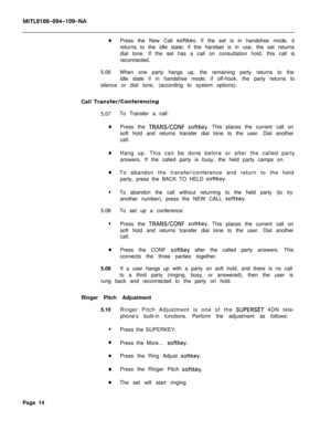 Page 95MITL9109-094-109-NA
0Press the New Call softkey. If the set is in handsfree mode, it
returns to the idle state; if the handset is in use, the set returns
dial tone. If the set has a call on consultation hold, this call is
reconnected.
5.06When one party hangs up, the remaining party returns to the
idle state if in handsfree mode; if off-hook, the party returns to
silence or dial tone, (according to system options).
Call 
TransferKonferencing5.07To Transfer a call:
0Press the TRANS/CONF softkey. This...