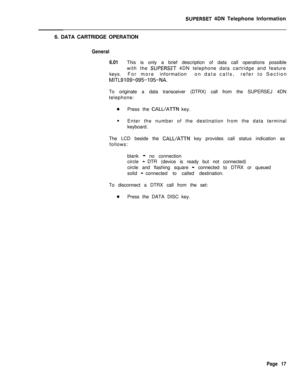 Page 98SUPERSET 4DN Telephone Information
6. DATA CARTRIDGE OPERATION
General
6.01This is only a brief description of data call operations possible
with the 
SUPERSET 4DN telephone data cartridge and feature
keys.For moreinformationon data calls,refer to Section
MITL9109’095-105-NA.To originate a data transceiver (DTRX) call from the SUPERSEJ 4DN
telephone:
0Press the CALL/ATTN key.
l
Enter the number of the destination from the data terminal
keyboard.
The LCD beside the 
CALL/ATTN key provides call status...