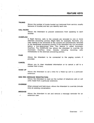 Page 13FEATURE KEYS 
;-,: TRUNKS 
Shows the number of trunks busied out (removed from service, usually 
because of trouble) and lets you identify each one. 
CALL BLOCK 
Allows the Attendant to prevent extensions from speaking to each 
another. 
OVERFLOW 
PAGE 
CANCEL 
WAKE-UP In Night Service, calls to the console are rerouted to one or more 
alternate answering point(s) (Night Bells for example). Normally, any 
calls waiting to be answered at the console are automatically rerouted 
to the designated answering...