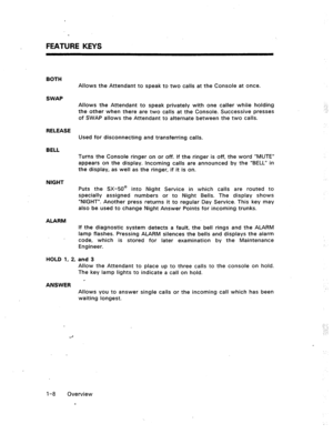 Page 14FEATURE KEYS 
BQTH 
Allows the Attendant to speak to two calls at the Console at once. 
SWAP 
Allows the Attendant to speak privately with one caller while holding 
the other when there are two calls at the Console. Successive presses 
of SWAP allows the Attendant to alternate between the two calls. 
RELEASE 
Used for disconnecting and transferring calls. 
BELL 
Turns the Console ringer on or off. If the ringer is off, the word “MUTE” 
appears on the display. Incoming calls are announced by the “BELL” in...