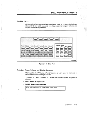 Page 15DIAL PAD/ADJUSTMENTS ., 
The Dial Pad . . . 
at the right of the console key area has a total of 16 keys, including a 
standard 12-key dial pad, and two keys each for ringer volume and 
display contrast adjustments. 
KAO456ROEO 
Figure l-4 Dial Pad 
To Adjust Ri’nger Volurm? and Display Contrast 
The keys labeled “Volume A n and “Volume V “, are used to increase or 
decrease the console ringer volume. 
“Contrast A rr 
and “Contrast V R make the display appear brighter or 
dimmer. 
l Press STATUS...