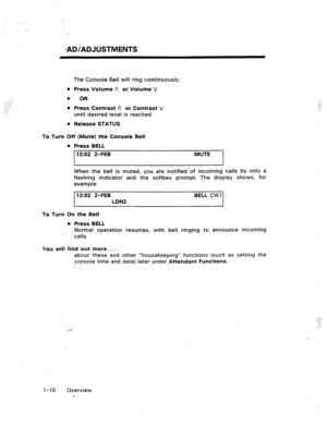 Page 16/AD/ADJUSTMENTS 
-, ..- ;, 
: ;- 
..“.. 
: 
To Turn The Console Bell will ring continuously. 
0 Press Volume A or Volume V 
0 
OR 
l Press Contrast A or Contrast V 
until desired level is reached. 
l Release STATUS 
Off (Mute) the Console Bell 
l Press BELL 
12:02 2-FEB 
MUTE 
When the bell is muted, you are notified of incoming calls by only a 
flashing indicator and the softkey prompt. The display shows, for 
example: 
12:02 2-FEB BELL CWI 
LDN2 
To Turn On the Bell 
You will 0 Press BELL 
Normal...