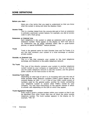 Page 18SOME DEFINITIONS 
Before you start . . . 
there are a few terms that you need to understand so that you know 
what the system is doing and what the displays mean. 
Access Code 
This is a number dialed from the console dial pad or from an extension 
to activate a particular system feature. For example, you dial an access 
code to call a Hunt group. 
Extension, or Internal Line 
Each telephone in the system is called an extension and is given an 
extension number. These appear on the display as “EXT-123”...