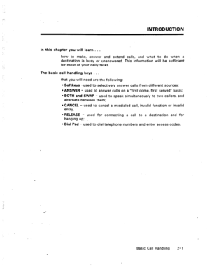 Page 20INTRODUCTION 
In this chapter you will learn . . . 
how to make, answer and extend calls, and what to do when a 
destination is busy or unanswered. This information will be sufficient 
for most of your daily tasks. 
The basic call handling keys . . . 
that you will need are the following: 
l Softkeys -used to selectively answer calls from different sources; 
l ANSWER - used to answer calls on a “first come, first served” basis; 
l BOTH and SWAP - used to speak simultaneously to two callers, and...