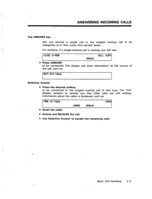 Page 22ANSWERING INCOMING CALLS 
The ANSWER Key . . . 
lets you answer a single call or the longest 
categories on a “first come, first served” basis. waiting call in all 
For instance, if a single internal call is waiting, you will see: 
12:02 2-FEB BELL CWI 
DIAL0 
l Press ANSWER 
to be connected. The display will show information on the source of 
the call, such as: 
1 EXT-213 TALK 
Selective Answer 
l Press the desired softkey 
to be connected to the longest-waiting call of that type. The “CW” 
display...