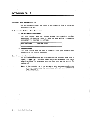 Page 23EXTENDING CALLS 
Once you have answered a call . . . 
you will usually connect the caller to -an extension. This is known as 
“extending” the call. 
To Connect a Call to a Free Extension 
l Dial the extension number 
You hear ringing, and the display shows the extension number. 
Meanwhile, the outside caller is held for you without a speaking 
connection. For instance, you will see: 
EXT-252 RING 
TRK-12 HELD 
I 
e Press RELEASE 
You hear silence and the call is released from your Console and 
connected...