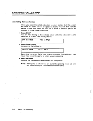 Page 25EXTENDING CALLS/SWAP 
Alternating Between Parties 
When you reach the called extension, you may be told that the person 
to whom the caller wishes to speak is absent. You will then want to 
return to the held caller to find out if there is another person to 
contact, or to get more information. 
Press SWAP 
You are now talking to the outside caller while the extension he/she 
asked for is on hold. The display shows: 
EXT-252 HELD TRK-12 TALK 
I 
Press SWAP again 
to return to the held party. 
EXT-252...