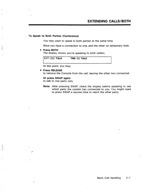 Page 26To Speak to Both Parties (Conference) 
EXTENDING CALLS/BOTH 
You may want to speak to both parties at the same time. 
Once you have a connection to one, and the other on temporary hold, 
l Press BOTH 
The display shows you’re speaking to both callers. 
EXT-252 TALK TRK-12 TALK 
I 
At this point, you may: 
l Press RELEASE 
I 
to remove the Console from the call, leaving the other two connected. 
Or press SWAP again 
to talk to one party only. 
Note: After pressing SWAP, check the display before speaking...