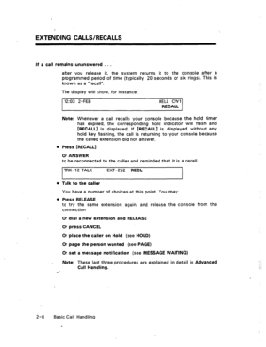 Page 27-, 
EXTENDING CALLS/RECALLS 
If a call remains unanswered . . . 
after you release it, the system returns it to the console after a 
programmed period of time (typically 20 seconds or six rings). This is 
known as a “recall”. 
The display will show, for instance: 
12:03 2-FEB BELL CWI 
RECALL 
Note: Whenever a call recalls your console because the hold timer 
has expired, the corresponding hold indicator will flash and 
[RECALL] is displayed. If [RECALL] is displayed without any 
hold key flashing, the...