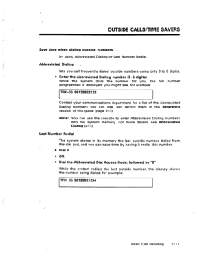 Page 30OUTSIDE CALLS/TIME SAVERS 
Save time when dialing outside numbers. . . 
by using Abbreviated Dialing or Last Number Redial. 
Abbreviated Dialing . . . 
lets you call frequently dialed outside numbers using only 3 to 6 digits. 
l Enter the Abbreviated Dialing number (3-6 digits) 
While the system dials the number for you, the full number 
programmed is displayed; you might see, for example: 
TRK-05 96135922122 
I I 
Contact your communications department for a list of the Abbreviated 
Dialing numbers you...