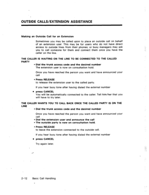 Page 31OUTSIDE CALLS/EXTENSION ASSISTANCE 
Making an Outside Call for an Extension 
Sometimes you may be called upon to place an outside call on behalf 
of an extension user. This may be for users who do not have direct 
access to outside lines from their phones; or busy managers may ask 
you to call someone for them and connect them once you have the 
caller on the line. 
THE CALLER IS WAITING ON THE LINE TO BE CONNECTED TO THE CALLED 
PARTY 
l Dial the trunk access code and the desired number 
The extension...