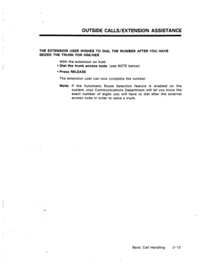 Page 32OUTSIDE CALLS/EXTENSION ASSISTANCE 
THE EXTENSION USER WISHES TO DIAL THE NUMBER AFTER YOU HAVE 
SEIZED THE TRUNK FOR HIM/HER 
With the extension on hold 
l Dial the trunk access code (see NOTE below) 
l Press RELEASE 
The extension user can now complete the number. 
Note: If the Automatic Route Selection feature is enabled on the 
system, your Communications Department will let you know the 
exact number of digits you will have to dial after the external 
access code in order to seize a trunk. 
Basic...