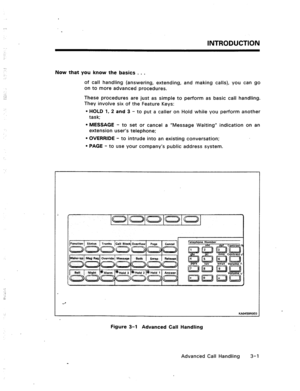 Page 34INTRODUCTION 
Now that you know the basics . . . 
of call handling (answering, extending, and making calls), you can go 
on to more advanced procedures. 
These procedures are just as simple to perform as basic call handling. 
They involve six of the Feature Keys: 
l HOLD 1, 2 and 3 - to put a caller on Hold while you perform another 
task; 
l MESSAGE - to set or cancel a “Message Waiting” indication on an 
extension user’s telephone; 
l OVERRIDE - to intrude into an existing conversation; 
l PAGE - to...