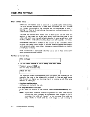 Page 35HOLD AND RETRIEVE 
There will be times . . . 
when you will not be able to connect an outside caller immediately. 
The hold system allows you to deal with situations like this. A caller 
can remain connected to the console, but not connected to you -- 
leaving you free to do something else such as paging the person the 
caller wants to talk to. 
You use one of the three HOLD keys to both put a call on hold and 
retrieve it. Each key has a red lamp which indicates the state of the 
calls held: unlit when...