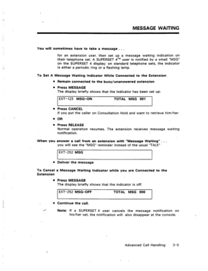 Page 38MESSAGE WAITING 
You will sometimes have to take a message . . . 
for an extension user, then set up a message waiting indication on 
their telephone set. A SUPERSET 4TM user is notified by a small “MSG” 
on the SUPERSET 4 display; on standard telephone sets, the indicator 
is either a periodic ring or a flashing lamp. 
To Set A Message Waiting Indicator While Connected to the Extension 
Remain connected to the busy/unanswered extension 
Press MESSAGE 
The display briefly shows that the indicator has...