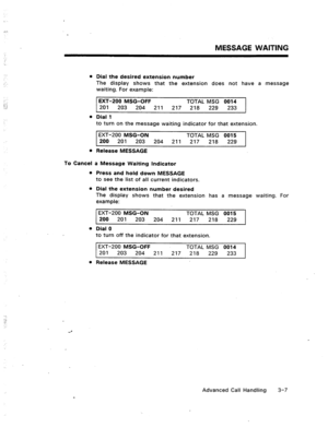 Page 40MESSAGE WAITING 
. . 
,. : 
:‘ : 
.;: 
0 
l 
To Cancel 
0 Dial the desired extension number 
The display shows that the extension does not have a message 
waiting. For example: 
EXT-200 MSG-OFF TOTAL MSG 0014 
201 203 204 211 217 218 229 233 
Dial 1 
to turn on the message waiting indicator for that extension. 
EXT-200 MSG-ON TOTAL MSG 0015 
200 201 203 204 211 217 218 229 
Release MESSAGE 
a Message Waiting Indicator 
Press and hold down MESSAGE 
to see the list of all current indicators. 
Dial the...