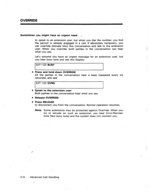 Page 41OVERRIDE 
Sometimes you might have an urgent need . . . 
to speak to an extension user, but when you dial the number, you find 
the person is already engaged in a call. If absolutely necessary, you 
can override (intrude into) this conversation and talk to the extension 
user. When you override, both parties in the conversation can hear 
what you say. 
Let’s assume you have an urgent message for an extension user, but 
you hear busy tone and see this display: 
EXT- 123 BUSY 
l Press and hold down...