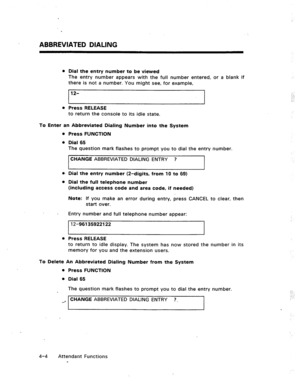 Page 47ABBREVlATED DlALlNG 
l Dial the entry number to be viewed 
The entry number appears with the full number entered, or a blank if 
there is not a number. You might see, for example, 
12- 
0 Press RELEASE 
to return the console to its idle state. 
To Enter an Abbreviated Dialing Number into the System 
a. 
l 
l 
Press RELEASE  Press FUNCTION 
Dial 65 
The question mark flashes to prompt you to dial the entry number. 
CHANGE ABBREVIATED DIALING ENTRY ? 
Dial the entry number (2-digits, from 10 to 69) 
Dial...