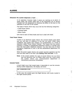 Page 49ALARMS 
Whenever the system diagnoses a fault . . . 
in its operation, however slight, it gives you warning as an alarm. In 
some cases, the system takes part of the equipment out of service 
(“busies-out” the equipment) to minimize the effect of the fault on the 
operation of the rest of the system. 
The types of faults which may occur fall into the following categories: 
l Total Power Failure 
l Console Faults 
l Minor Faults 
Let’s look at each of these faults and how to deal with them. 
Total Power...