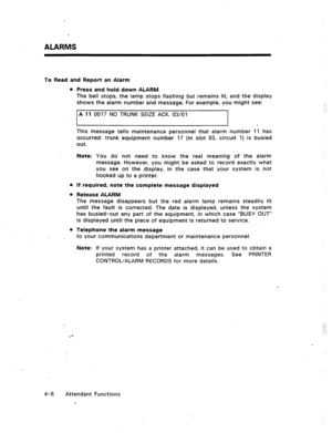 Page 51ALARMS 
To Read and Report an Alarm 
l Press and hold down ALARM 
The bell stops, the lamp stops flashing but remains lit, and the display 
shows the alarm number and message. For example, you might see: 
A 11 0017 NO TRUNK SEIZE ACK. 03/01 
. 
This message tells maintenance personnel that alarm number 11 has 
occurred: trunk equipment number 17 (in slot 03, circuit 1) is busied 
out. 
Note: You do not need to know the real meaning of the alarm 
message. However, you might be asked to record exactly what...