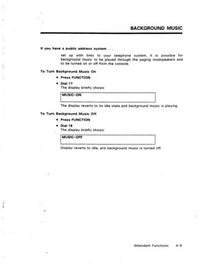 Page 52BACKGROUND MUSIC 
: 
If you have a public address system . . . 
set up with links to your telephone system, it is possible for 
background music to be played through the paging loudspeakers and 
to be turned on or off from the console. 
To Turn Background Music On 
l Press FUNCTION 
l Dial 17 
The display briefly shows: 
MUSIC-ON 
I I 
The display reverts to its idle state and background music is playing. 
To Turn Background Music Off 
l Press FUNCTION 
l Dial 18 
The display briefly shows: 
MUSIC-OFF 
I...