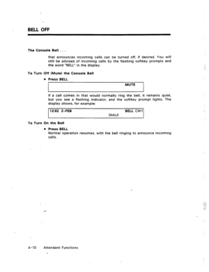 Page 53BELL OFF 
The Console Bell . . . 
that announces incoming calls can be turned off, if desired. You will 
still be advised of incoming calls by the flashing softkey prompts and 
the word “BELL” in the display. 
To Turn Off (Mute) the Console Bell 
l Press BELL 
MUTE 
If a call comes in that would normally ring the bell, it remains quiet, 
but you see a flashing indicator, and the softkey prompt lights. The 
display shows, for example: 
‘I 202 2-FEB BELL CWI 
DIAL0 
To Turn On the Bell 
l Press BELL...