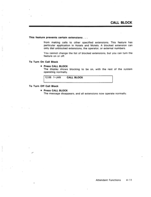 Page 54CALL BLOCK 
This feature prevents certain extensions . . . 
from making calls to other specified extensions. This feature has 
particular application in Hotels and Motels. A blocked extension can 
only dial unblocked extensions, the operator, or external numbers. 
You cannot change the list of blocked extensions, but you can turn the 
feature on or off. 
To Turn On Call Block 
l Press CALL BLOCK 
The display shows blocking to be on, with the rest of the system 
operating normally. 
12:06 1 -JAN 
CALL...