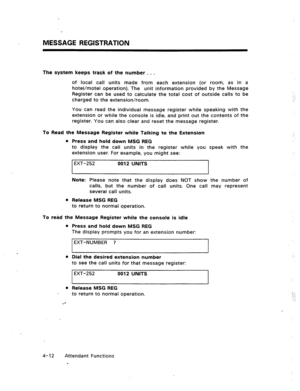 Page 55MESSAGE REGISTRATION 
The system keeps track of the number . . . 
of local call units made from each extension (or room, as in a 
hotel/motel operation). The unit information provided by the Message 
Register can be used to calculate the total cost of outside calls to be 
charged to the extension/room. 
You can read the individual message register while speaking with the 
extension or while the console is idle, and print out the contents of the 
register. You can also clear and reset the message...