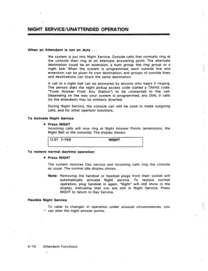 Page 57NlGMT SERVICE/UNATTENDED OPERATION 
When an Attendant is not on duty . . . 
the system is put into Night Service. Outside calls that normally ring at 
the console then ring at an alternate answering point. The alternate 
destination could be an extension, a hunt group, the ring group or a 
night bell. When the system is programmed, each outside line and 
extension can be given its own destination, and groups of outside lines 
and destinations can share the same destination. 
A call to a night bell can be...