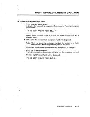 Page 58NIGHT SERVICE/UNATTENDED OPERATION 
To Change the Night Answer Point 
l Press and hold down NIGHT 
to display the currently programmed Night Answer Point. For instance, 
you will see: 
TRK-09 NIGHT ANSWER POINT BELL-57 
At this point, you may want to change the night answer point for a 
different trunk: 
l Dial x until the desired trunk equipment number is displayed 
Note: After you enter the equipment number, the system is in Night 
Service. Press NIGHT to put the system in day mode. 
The current night...