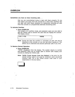 Page 59OVERFLOW 
Sometimes you have so many incoming calls . . . 
that you are overwhelmed trying to deal with them properly. Or you 
may need to be away from the console for a short time. Overflow lets 
you deal with both these situations by temporarily diverting all calls 
from the console to a programmed alternate answering point. 
To Activate Overflow 
l Press OVERFLOW 
The system is in overflow mode, and extension users are now able to 
dial the TAFAS code to answer the calls that are ringing the console....