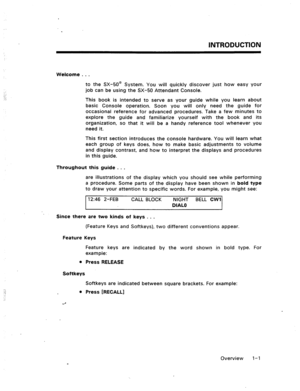 Page 7INTRODUCTION 
Welcome . . . 
to the SX-50@ System. You will quickly discover just how easy your 
job can be using the SX-50 Attendant Console. 
This book is intended to serve as your guide while you learn about 
basic Console operation. Soon you will only need the guide for 
occasional reference for advanced procedures. Take a few minutes to 
explore the guide and familiarize yourself with the book and its 
organization, so that it will be a handy reference tool whenever you 
need it. 
This first section...