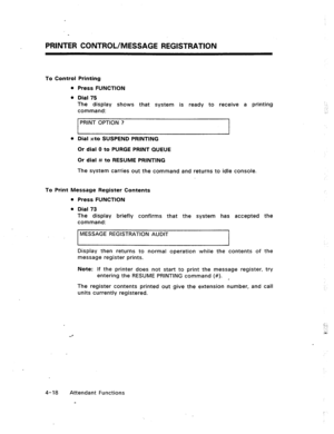 Page 61PRINTER CONTROL/MESSAGE REGISTRATION 
To Control Printing 
l Press FUNCTION 
l Dial 75 
The display shows that system is ready to receive a printing 
command: 
PRINT OPTION ? 
I 
l 
Dial *to SUSPEND PRINTING 
Or dial 0 to PURGE PRINT QUEUE 
Or dial # to RESUME PRINTING 
The system carries out the command and returns to idle console. 
To Print Message Register Contents 
l Press FUNCTION 
l Dial 73 
The display briefly confirms that the system has accepted the 
command: 
MESSAGE REGISTRATION AUDIT 
I I...