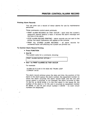 Page 62PRINTER CONTROL/ALARM RECORD 
Printing Alarm Records 
You can print out a record of minor alarms for use by maintenance 
personnel. 
Three commands control alarm printouts: 
l PRINT ALARM RECORDS AS THEY OCCUR - each time the system’s 
diagnostic feature detects a fault, it records the alarm message and 
the time of the alarm. 
l STOP ALARM RECORD PRINTING - alarm records are not sent to the 
printer, but alarm indications still appear at the console. 
l PRINT ALL STORED ALARM RECORDS - all alarm records...