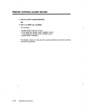 Page 63PRINTER CONTROL/ALARM RECORD 
l Dial 0 to STOP ALARM PRINTING 
OR 
0 Dial # to PRINT ALL ALARMS 
For example, 
ALARM QUEUE ON 04/15 8:48 
0 010 0026 NO TRUNK LOOP CURRENT 04/03 
1 012 0028 NO TRUNK LOOP CURENT 04/07 
ALARM PRINT FINISHED 
The display returns to idle and the system performs the alarm printing 
command requested. 
: :. 
! 
4-20 Attendant Functions 
-  