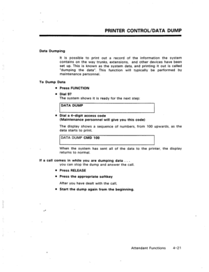 Page 64PRINTER CONTROL/DATA DUMP 
Data Dumping 
It is possible to print out a record of the information the system 
contains on the way trunks, extensions, and other devices have been 
set up. This is known as the system data, and printing it out is called 
“dumping the data”. This function will typically be performed by 
maintenance personnel. 
To Dump Data 
Press FUNCTION 
Dial 97 
The system shows it is ready for the next step: 
DATA DUMP 
Dial a 4-digit access code 
(Maintenance personnel will give you this...