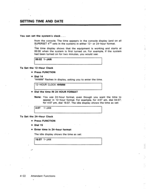 Page 65SETTING t~IIME AND DATE 
You can set the system’s clock . . . 
from the console. The time appears in the console display (and on all 
SUPERSET qTM sets in the system) in either 12- or 24-hour format. 
3’ 
The time display shows that the equipment is working and starts at 
0O:OO when the system is first turned on. For example, if the system 
had been turned on for two minutes, you would see: 
00:02 1 -JAN 
To Set the 12-Hour Clock 
Press FUNCTION 
Dial 14 
“HHMW flashes in display, asking you to enter the...