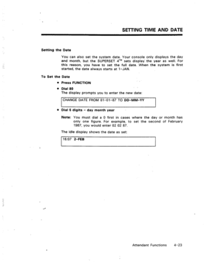 Page 66SETTING TIME AND DATE 
Setting the Date 
To Set the Date 
a 
Press FUNCTION 
a 
Dial 80 
The display prompts you to enter the new date: 
CHANGE DATE FROM 01-01-87 TO DD-MM-YY 
l Dial 6 digits - day month year 
Note: You must dial a 0 first in cases where the day or month has 
only one figure. For example, to set the second of February 
1987, you would enter 02 02 87. 
The idle display shows the date as set: 
t 16:07 Z-FEB 
I  You can also set the system date. Your console only displays the day 
and...