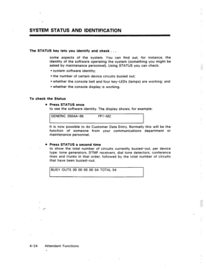 Page 67SYSTEM STATUS AND IDENTIFICATION 
The STATUS key lets you identify and check . . . 
some aspects of the system. You can find out, for instance, the 
identity of the software operating the system (something you might be 
asked by maintenance personnel). Using STATUS you can check: 
l system software identity; 
l the number of certain device circuits busied out; 
l whether the console bell and four key-LEDs (lamps) are working; and 
l whether the console display is working. 
To check the Status 
l Press...