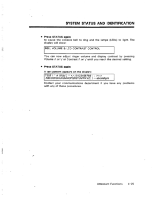 Page 68SYSTEM STATUS AND IDENTIFICATION 
l Press STATUS again 
to cause the console bell to ring and the lamps (LEDs) to light. The 
display will show: 
BELL VOLUME & LCD CONTRAST CONTROL 
You can now adjust ringer volume and display contrast by pressing 
Volume A or V or Contrast A or V until you reach the desired setting. 
l Press STATUS again 
A test pattern appears on the display: 
TEST ! I( # $%&‘() * +,-./0123456789 : ; >=