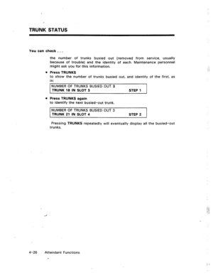 Page 69TRUNK STATUS 
You can check . . . 
the number of trunks busied out (removed from service, usually 
because of trouble) and the identity of each. Maintenance personnel 
might ask you for this information. 
Press TRUNKS 
to show the number of trunks busied out, and identity of the first, as 
in: 
NUMBER OF TRUNKS BUSIED OUT 3 
TRUNK 18 IN SLOT 3 
Press TRUNKS again STEP 1 
to identify the next busied-out trunk. 
NUMBER OF TRUNKS BUSIED OUT 3 
TRUNK 21 IN SLOT 4 STEP 2 
Pressing TRUNKS repeatedly will...