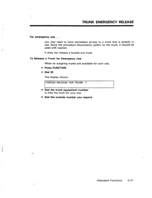 Page 70TRUNK EMERGENCY RELEASE 
For emergency use . . . 
you may need to have immediate access to a trunk that is already in 
use. Since the procedure disconnects callers on the trunk, it should be 
used with caution. 
It does not release a busied-out trunk. 
To Release a Trunk for Emergency Use 
When no outgoing trunks are available for your use, 
l Press FUNCTION 
l Dial 20 
The display shows: 
FORCED RELEASE FOR TRUNK ? 
l Dial the trunk equipment number 
to free the trunk for your use. 
l Dial the outside...